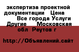 экспертиза проектной документации › Цена ­ 10 000 - Все города Услуги » Другие   . Московская обл.,Реутов г.